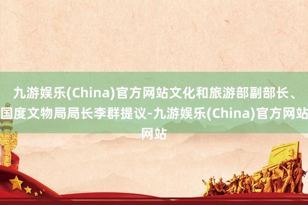 九游娱乐(China)官方网站文化和旅游部副部长、国度文物局局长李群提议-九游娱乐(China)官方网站