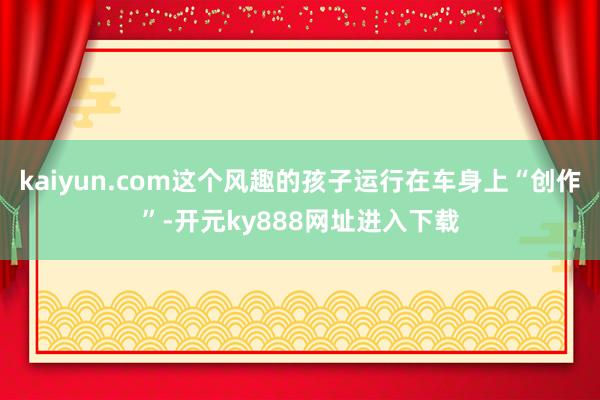 kaiyun.com这个风趣的孩子运行在车身上“创作”-开元ky888网址进入下载