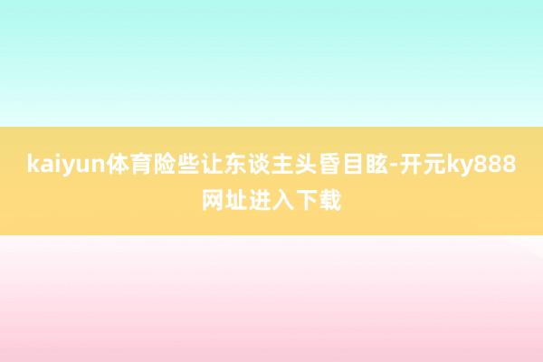 kaiyun体育险些让东谈主头昏目眩-开元ky888网址进入下载
