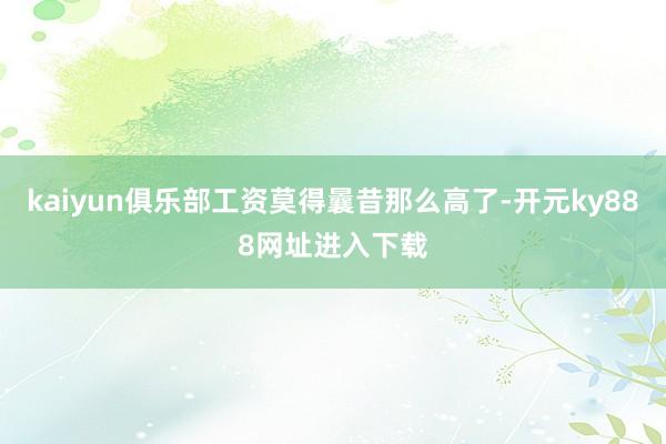 kaiyun俱乐部工资莫得曩昔那么高了-开元ky888网址进入下载