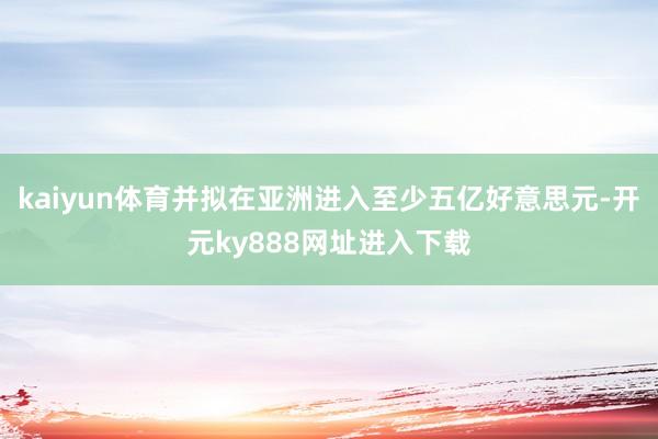 kaiyun体育并拟在亚洲进入至少五亿好意思元-开元ky888网址进入下载