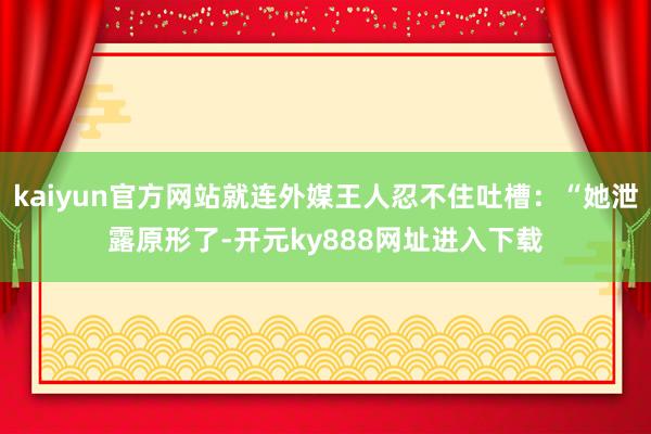 kaiyun官方网站就连外媒王人忍不住吐槽：“她泄露原形了-开元ky888网址进入下载