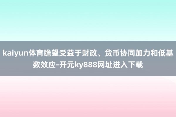 kaiyun体育瞻望受益于财政、货币协同加力和低基数效应-开元ky888网址进入下载