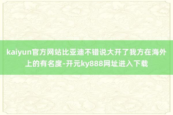 kaiyun官方网站比亚迪不错说大开了我方在海外上的有名度-开元ky888网址进入下载