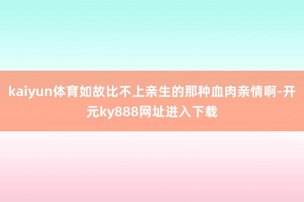 kaiyun体育如故比不上亲生的那种血肉亲情啊-开元ky888网址进入下载