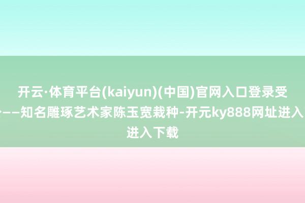 开云·体育平台(kaiyun)(中国)官网入口登录受外公——知名雕琢艺术家陈玉宽栽种-开元ky888网址进入下载