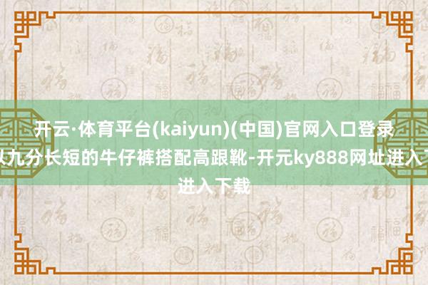 开云·体育平台(kaiyun)(中国)官网入口登录是以九分长短的牛仔裤搭配高跟靴-开元ky888网址进入下载