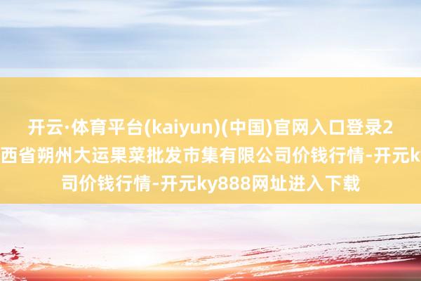 开云·体育平台(kaiyun)(中国)官网入口登录2024年11月29日山西省朔州大运果菜批发市集有限公司价钱行情-开元ky888网址进入下载