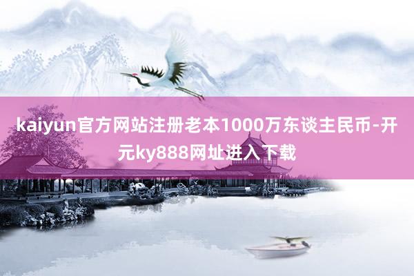 kaiyun官方网站注册老本1000万东谈主民币-开元ky888网址进入下载