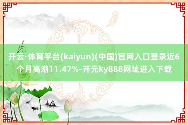 开云·体育平台(kaiyun)(中国)官网入口登录近6个月高潮11.47%-开元ky888网址进入下载