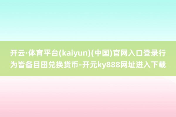 开云·体育平台(kaiyun)(中国)官网入口登录行为皆备目田兑换货币-开元ky888网址进入下载