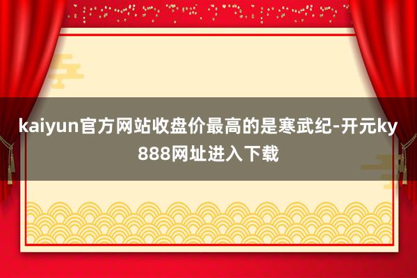 kaiyun官方网站收盘价最高的是寒武纪-开元ky888网址进入下载