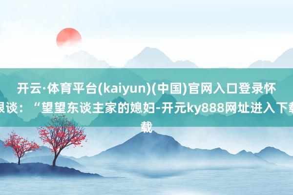 开云·体育平台(kaiyun)(中国)官网入口登录怀恨谈：“望望东谈主家的媳妇-开元ky888网址进入下载