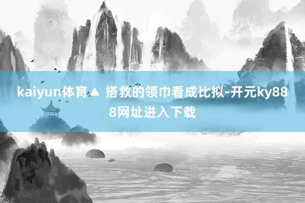kaiyun体育▲ 搭救的领巾看成比拟-开元ky888网址进入下载