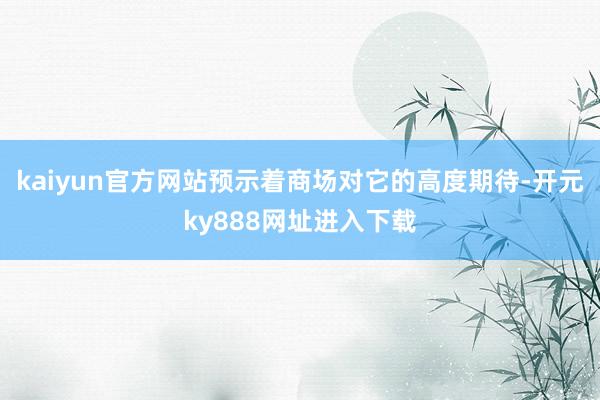 kaiyun官方网站预示着商场对它的高度期待-开元ky888网址进入下载