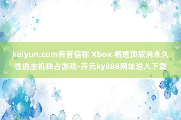 kaiyun.com有音信称 Xbox 将透顶取消永久性的主机独占游戏-开元ky888网址进入下载