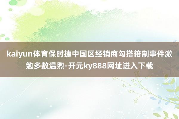 kaiyun体育保时捷中国区经销商勾搭箝制事件激勉多数温煦-开元ky888网址进入下载