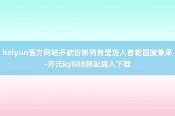 kaiyun官方网站多款仿制药有望进入首轮国度集采-开元ky888网址进入下载