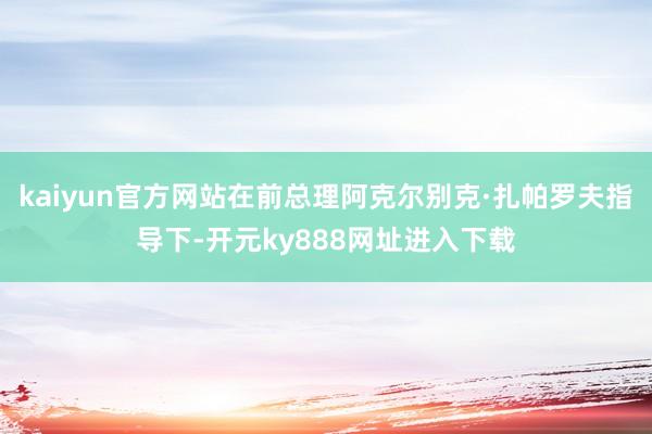 kaiyun官方网站在前总理阿克尔别克·扎帕罗夫指导下-开元ky888网址进入下载
