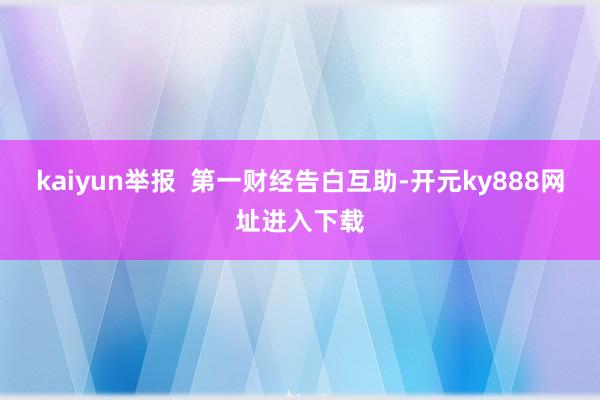 kaiyun举报  第一财经告白互助-开元ky888网址进入下载