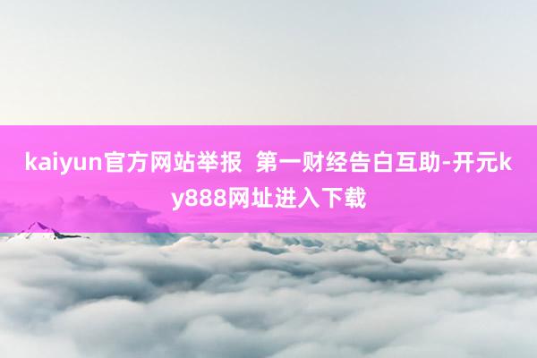 kaiyun官方网站举报  第一财经告白互助-开元ky888网址进入下载