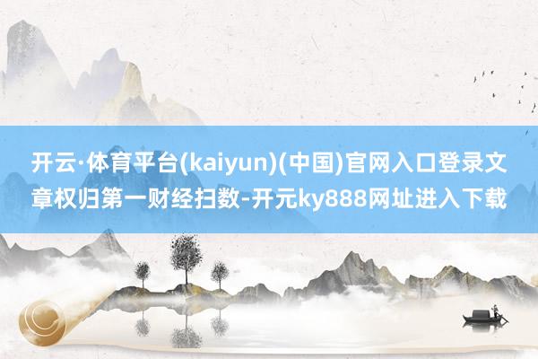 开云·体育平台(kaiyun)(中国)官网入口登录文章权归第一财经扫数-开元ky888网址进入下载
