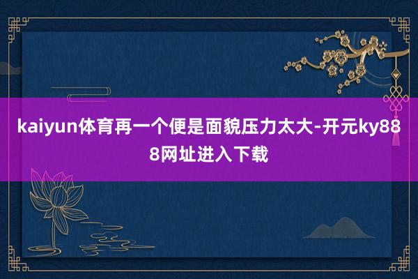 kaiyun体育再一个便是面貌压力太大-开元ky888网址进入下载