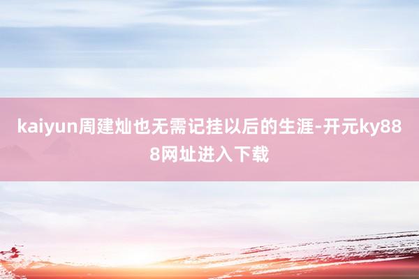 kaiyun周建灿也无需记挂以后的生涯-开元ky888网址进入下载