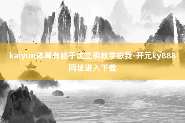 kaiyun体育有感于沈立明教学忘我-开元ky888网址进入下载