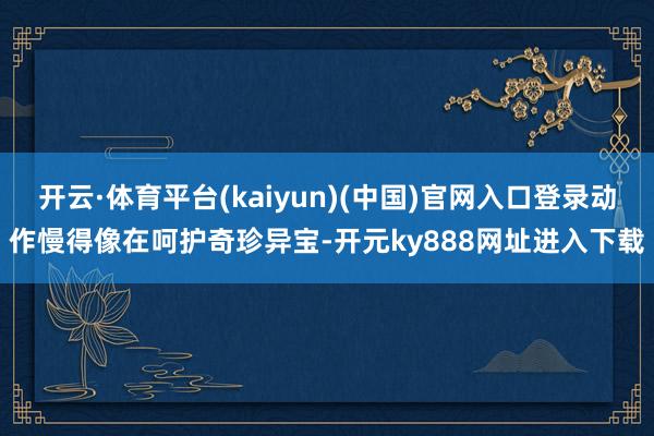 开云·体育平台(kaiyun)(中国)官网入口登录动作慢得像在呵护奇珍异宝-开元ky888网址进入下载