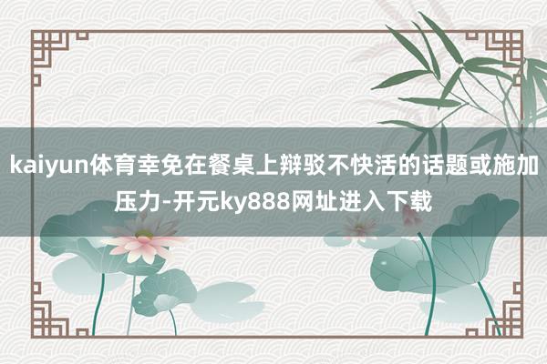 kaiyun体育幸免在餐桌上辩驳不快活的话题或施加压力-开元ky888网址进入下载