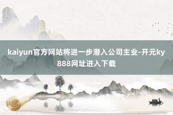 kaiyun官方网站将进一步潜入公司主业-开元ky888网址进入下载