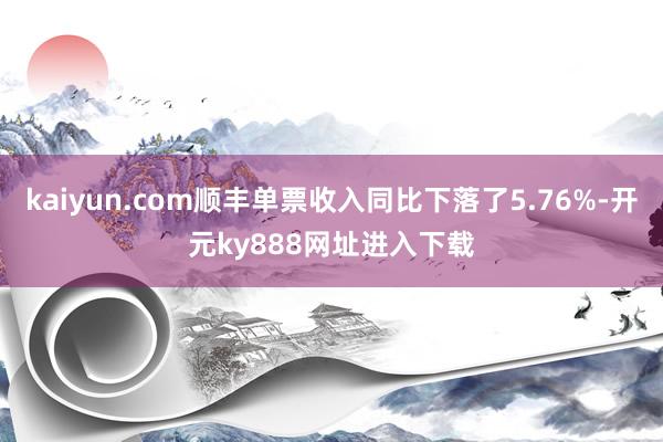 kaiyun.com顺丰单票收入同比下落了5.76%-开元ky888网址进入下载