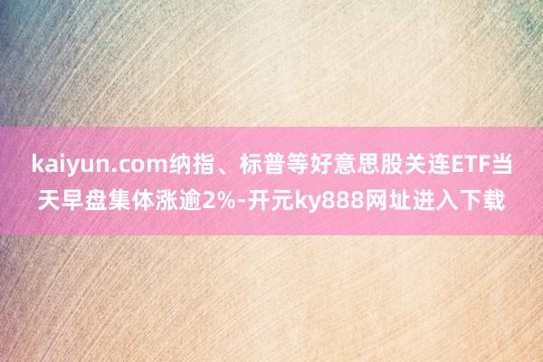 kaiyun.com纳指、标普等好意思股关连ETF当天早盘集体涨逾2%-开元ky888网址进入下载