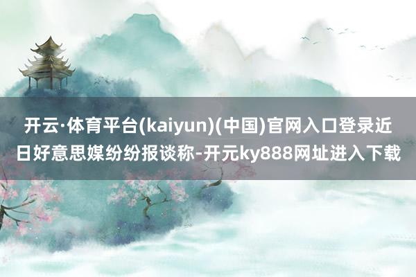 开云·体育平台(kaiyun)(中国)官网入口登录近日好意思媒纷纷报谈称-开元ky888网址进入下载