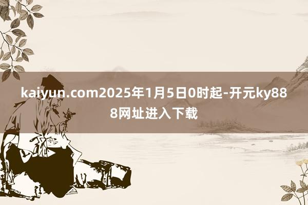 kaiyun.com2025年1月5日0时起-开元ky888网址进入下载