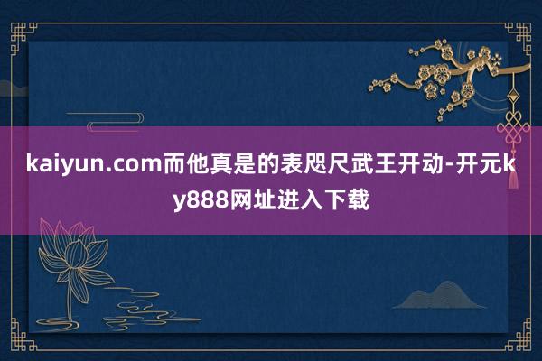kaiyun.com而他真是的表咫尺武王开动-开元ky888网址进入下载