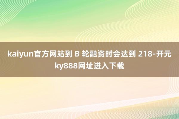 kaiyun官方网站到 B 轮融资时会达到 218-开元ky888网址进入下载
