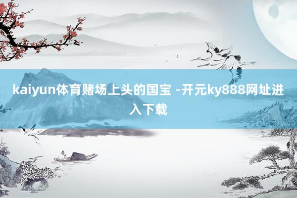 kaiyun体育赌场上头的国宝 -开元ky888网址进入下载