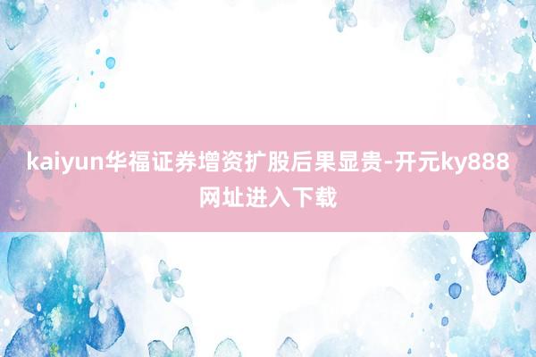 kaiyun华福证券增资扩股后果显贵-开元ky888网址进入下载