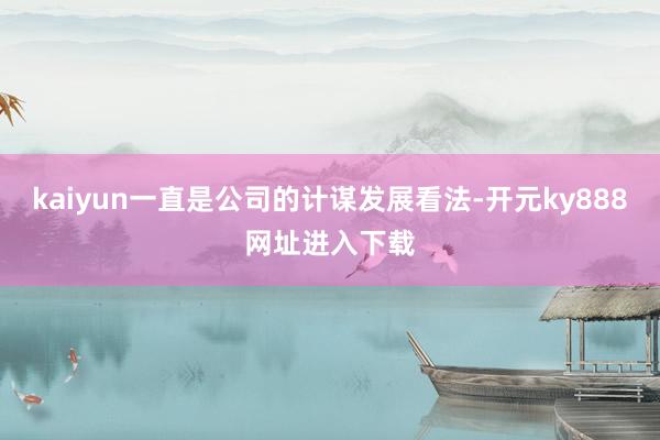 kaiyun一直是公司的计谋发展看法-开元ky888网址进入下载