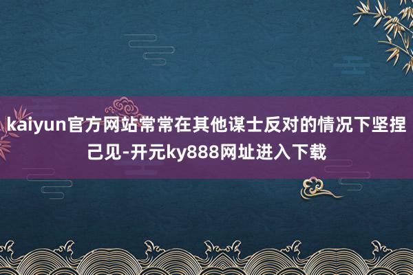 kaiyun官方网站常常在其他谋士反对的情况下坚捏己见-开元ky888网址进入下载