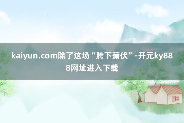 kaiyun.com除了这场“胯下蒲伏”-开元ky888网址进入下载