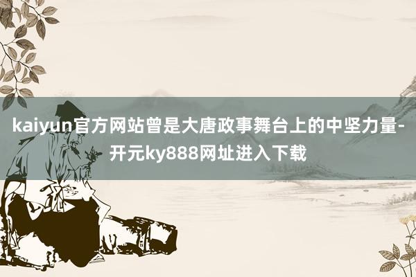 kaiyun官方网站曾是大唐政事舞台上的中坚力量-开元ky888网址进入下载