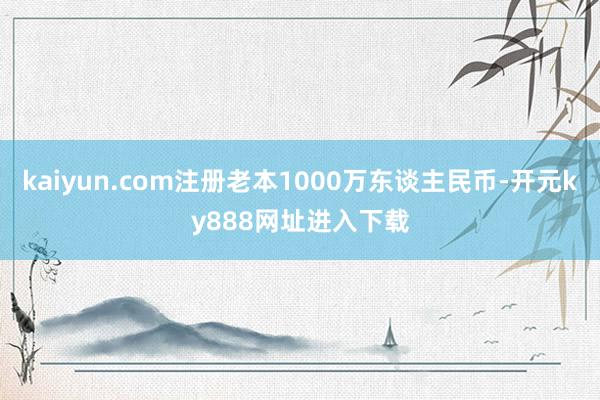 kaiyun.com注册老本1000万东谈主民币-开元ky888网址进入下载