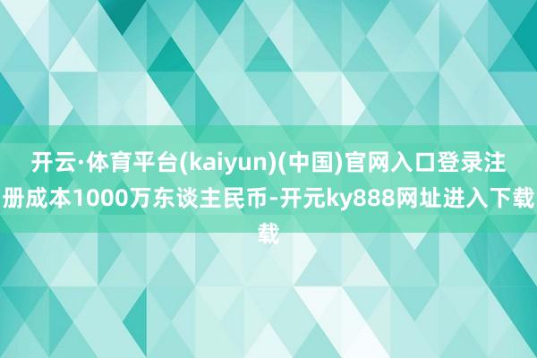 开云·体育平台(kaiyun)(中国)官网入口登录注册成本1000万东谈主民币-开元ky888网址进入下载