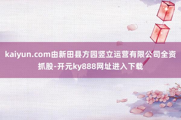 kaiyun.com由新田县方园竖立运营有限公司全资抓股-开元ky888网址进入下载