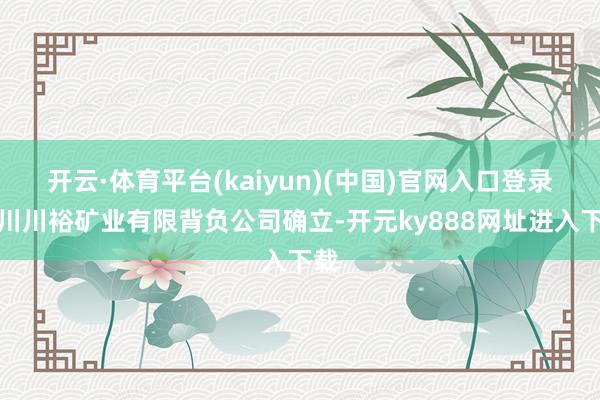 开云·体育平台(kaiyun)(中国)官网入口登录四川川裕矿业有限背负公司确立-开元ky888网址进入下载