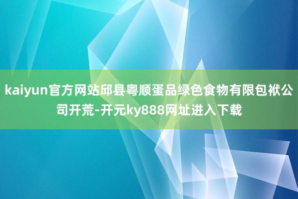 kaiyun官方网站邱县粤顺蛋品绿色食物有限包袱公司开荒-开元ky888网址进入下载