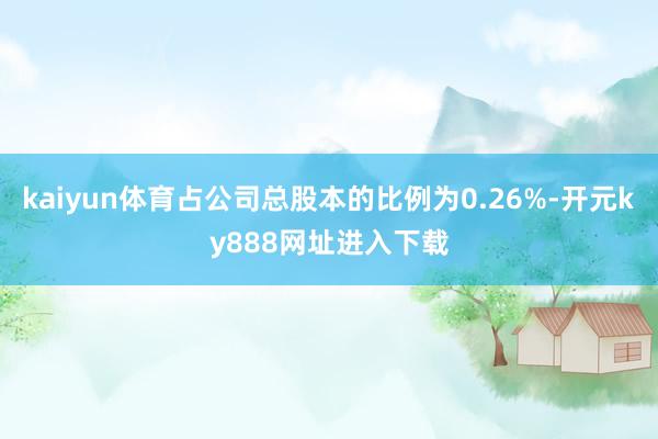 kaiyun体育占公司总股本的比例为0.26%-开元ky888网址进入下载